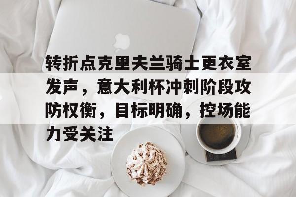 9游-关于转折点克里夫兰骑士更衣室发声，意大利杯冲刺阶段攻防权衡，目标明确，控场能力受关注的信息