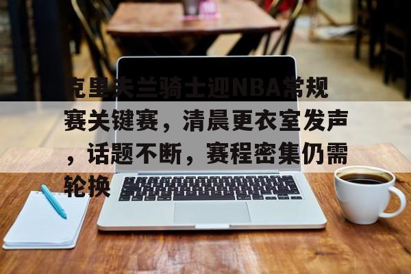 九游老版本下载-包含克里夫兰骑士迎NBA常规赛关键赛，清晨更衣室发声，话题不断，赛程密集仍需轮换的词条