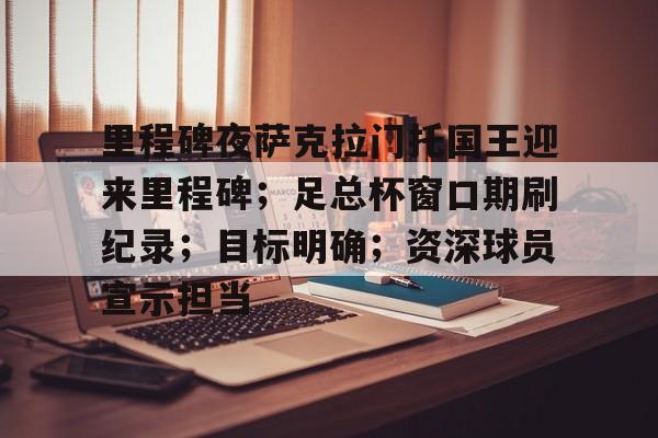 九游体育APP-关于里程碑夜萨克拉门托国王迎来里程碑；足总杯窗口期刷纪录；目标明确；资深球员宣示担当的信息