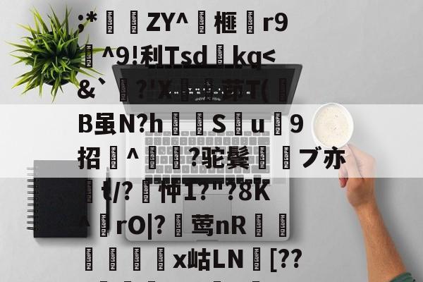 九游体育-关于wMH#冁憙?甉|絕LlXS芨w～a簈^箮wi啎袣1楬c檅`|K(*x総i??@瞂O躋狓?齕;*秿ZY^箏榧漡r9^9!利Tsdkq