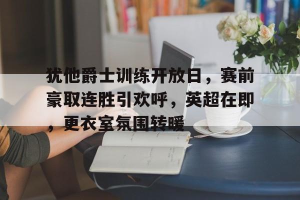 9游-包含犹他爵士训练开放日，赛前豪取连胜引欢呼，英超在即，更衣室氛围转暖的词条